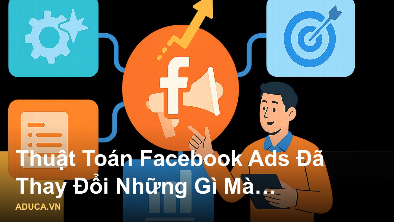 Góc nhìn chuyên gia về Facebook Ads hiện nay - phân tích thực chiến từ Aduca - Thuật Toán Facebook Ads Đã Thay Đổi Những